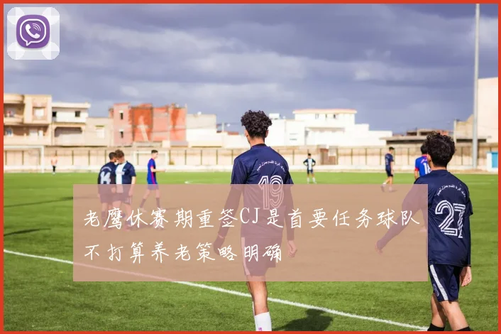 老鹰休赛期重签CJ是首要任务球队不打算养老策略明确