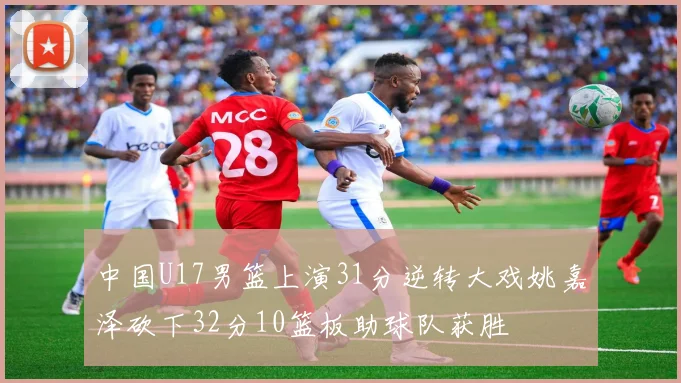 中国U17男篮上演31分逆转大戏姚嘉泽砍下32分10篮板助球队获胜