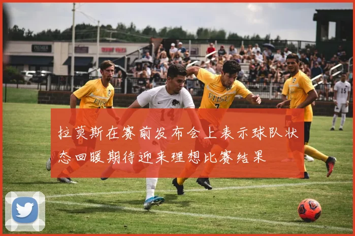 拉莫斯在赛前发布会上表示球队状态回暖期待迎来理想比赛结果
