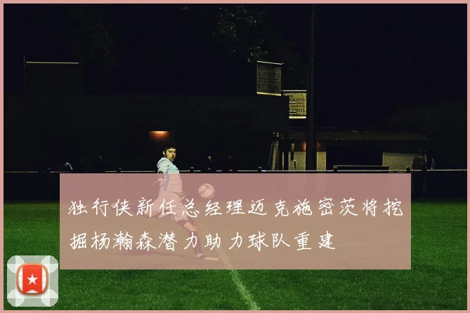 独行侠新任总经理迈克施密茨将挖掘杨瀚森潜力助力球队重建