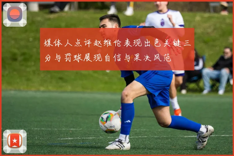 媒体人点评赵维伦表现出色关键三分与罚球展现自信与果决风范