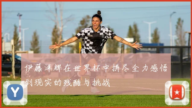 伊藤洋辉在世界杯中拼尽全力感悟到现实的残酷与挑战