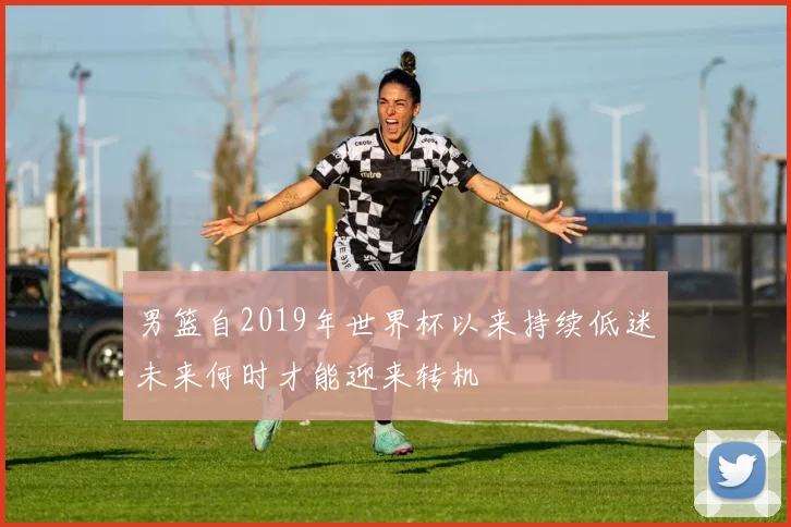 男篮自2019年世界杯以来持续低迷未来何时才能迎来转机