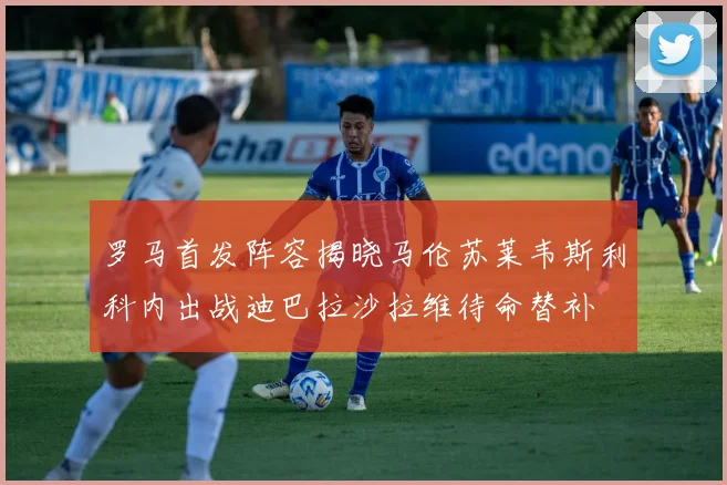 罗马首发阵容揭晓马伦苏莱韦斯利科内出战迪巴拉沙拉维待命替补
