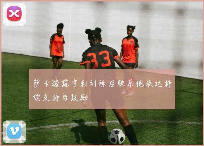 萨卡透露亨利训练后联系他表达持续支持与鼓励